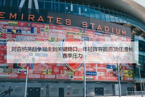 阿森纳英超争冠走到关键路口，年轻阵容能否顶住漫长赛季压力