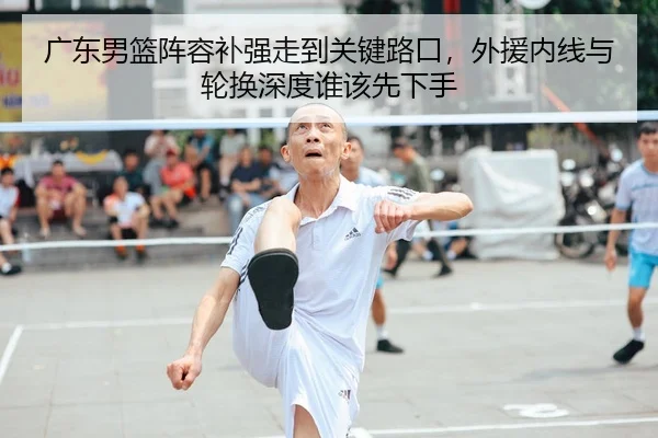 广东男篮阵容补强走到关键路口，外援内线与轮换深度谁该先下手