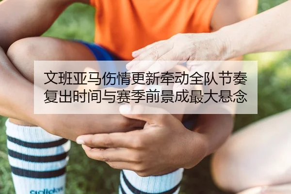 文班亚马伤情更新牵动全队节奏 复出时间与赛季前景成最大悬念
