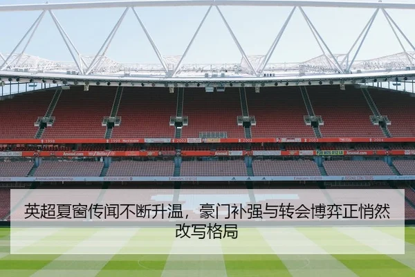 英超夏窗传闻不断升温，豪门补强与转会博弈正悄然改写格局